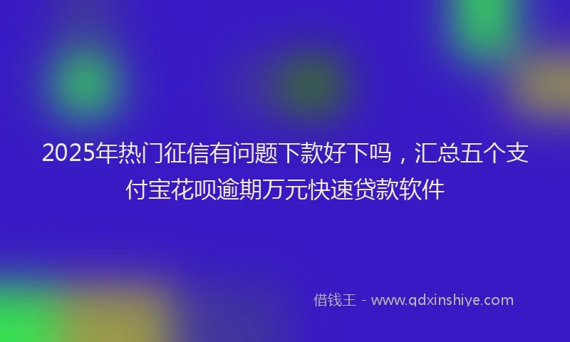 2025年热门征信有问题下款好下吗，汇总五个支付宝花呗逾期万元快速贷款软件