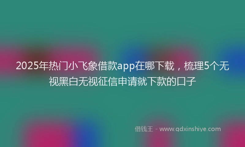 2025年热门小飞象借款app在哪下载，梳理5个无视黑白无视征信申请就下款的口子