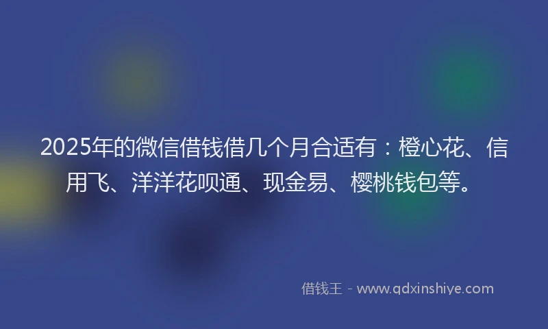2025年的微信借钱借几个月合适有：橙心花、信用飞、洋洋花呗通、现金易、樱桃钱包等。