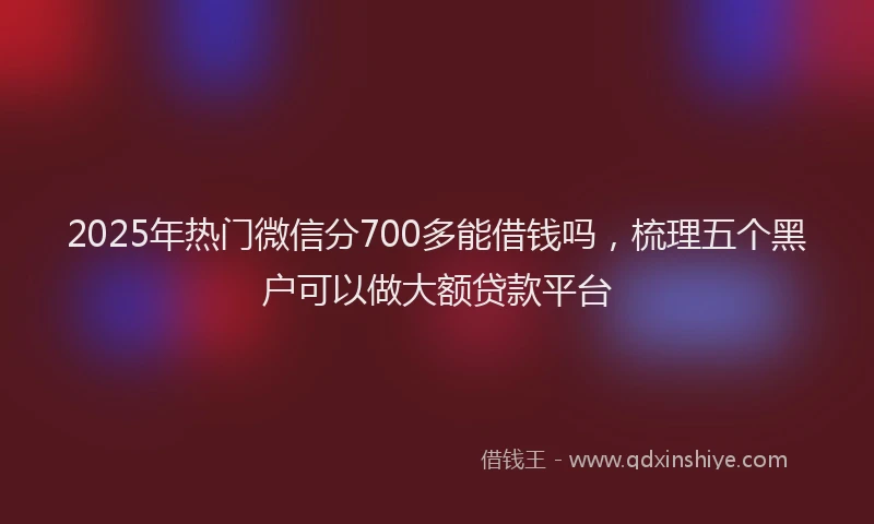 2025年热门微信分700多能借钱吗，梳理五个黑户可以做大额贷款平台