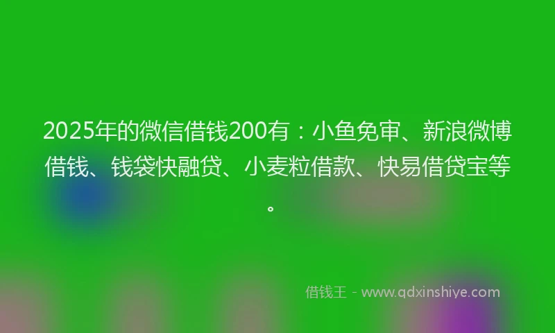 2025年的微信借钱200有：小鱼免审、新浪微博借钱、钱袋快融贷、小麦粒借款、快易借贷宝等。