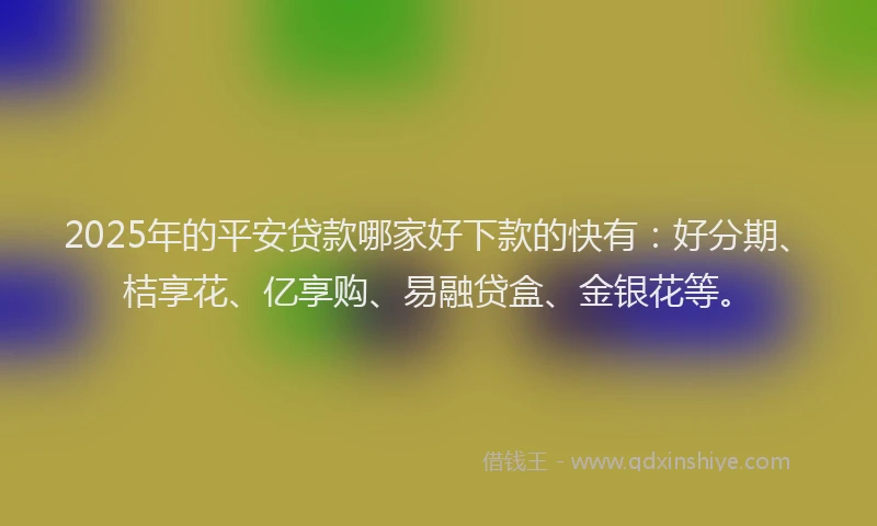 2025年的平安贷款哪家好下款的快有：好分期、桔享花、亿享购、易融贷盒、金银花等。