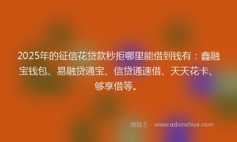 2025年的征信花贷款秒拒哪里能借到钱有：鑫融宝钱包、易融贷通宝、信贷通速借、天天花卡、够享借等。