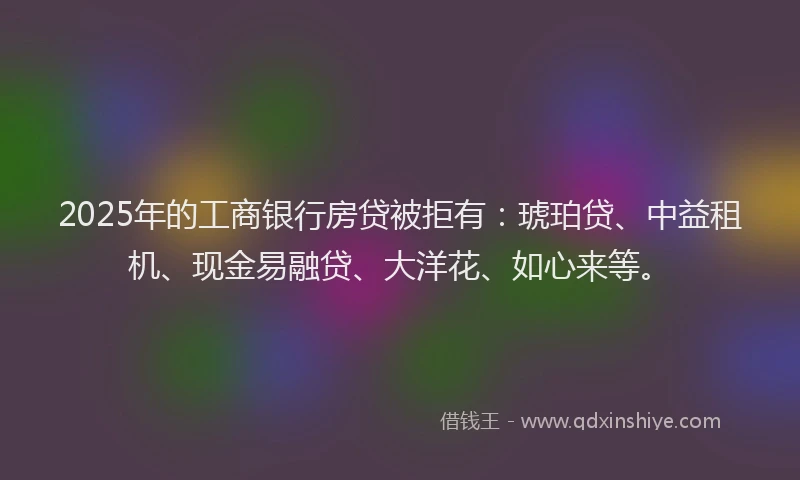 2025年的工商银行房贷被拒有：琥珀贷、中益租机、现金易融贷、大洋花、如心来等。