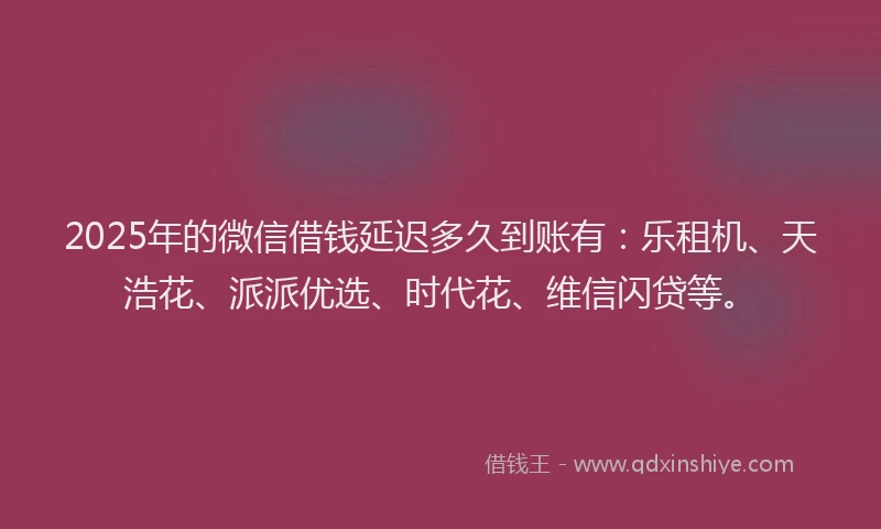 2025年的微信借钱延迟多久到账有：乐租机、天浩花、派派优选、时代花、维信闪贷等。