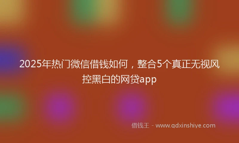 2025年热门微信借钱如何，整合5个真正无视风控黑白的网贷app