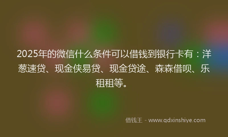 2025年的微信什么条件可以借钱到银行卡有：洋葱速贷、现金侠易贷、现金贷途、森森借呗、乐租租等。