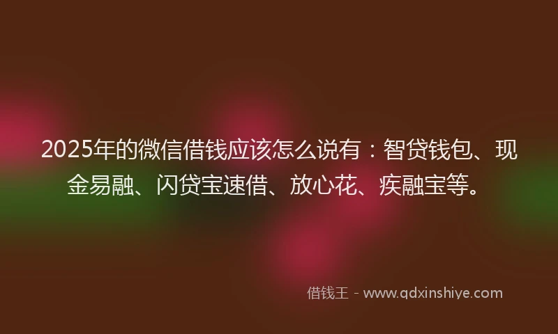 2025年的微信借钱应该怎么说有：智贷钱包、现金易融、闪贷宝速借、放心花、疾融宝等。