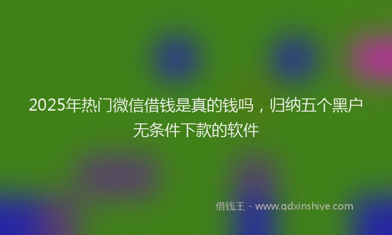 2025年热门微信借钱是真的钱吗，归纳五个黑户无条件下款的软件