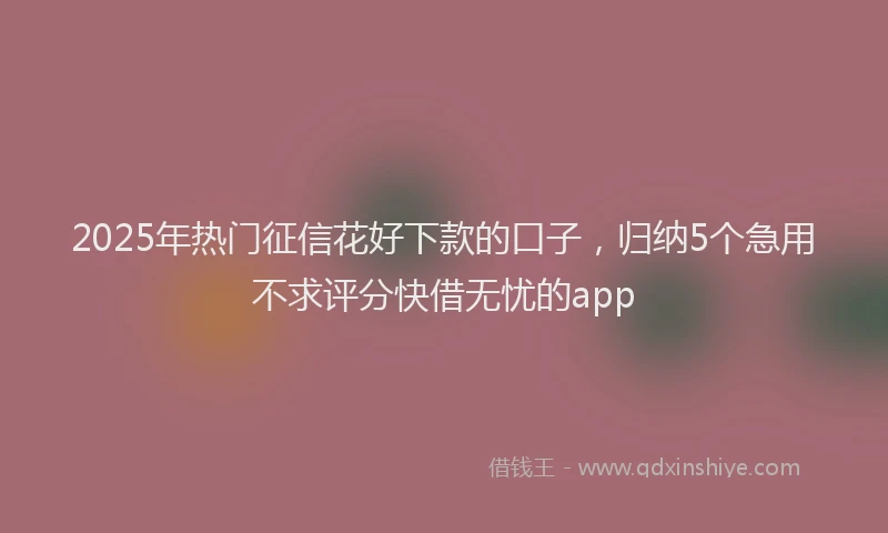 2025年热门征信花好下款的口子，归纳5个急用不求评分快借无忧的app