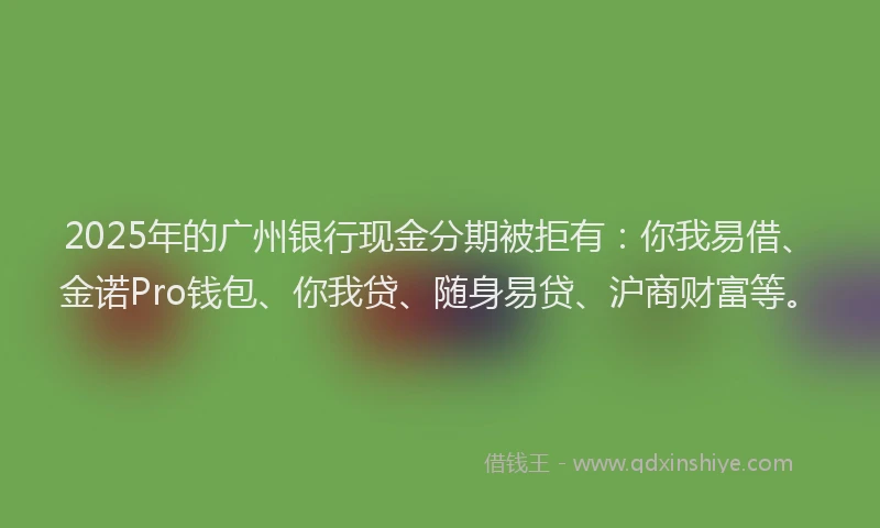 2025年的广州银行现金分期被拒有：你我易借、金诺Pro钱包、你我贷、随身易贷、沪商财富等。