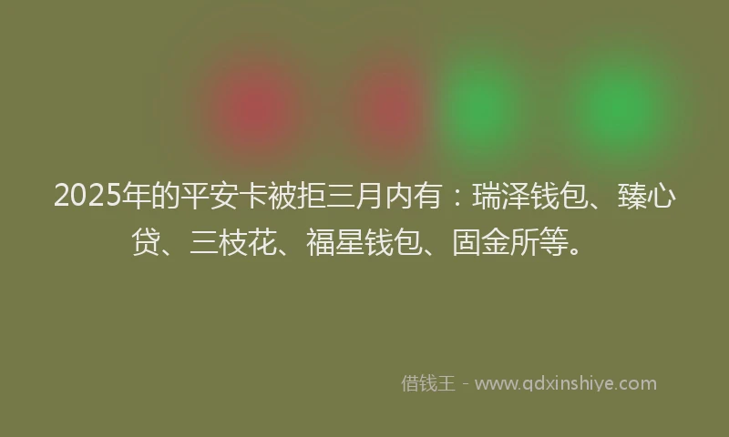 2025年的平安卡被拒三月内有：瑞泽钱包、臻心贷、三枝花、福星钱包、固金所等。