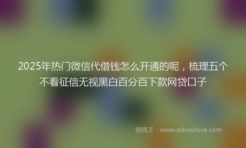 2025年热门微信代借钱怎么开通的呢，梳理五个不看征信无视黑白百分百下款网贷口子