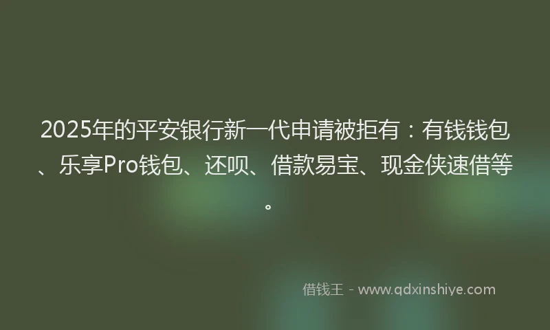 2025年的平安银行新一代申请被拒有：有钱钱包、乐享Pro钱包、还呗、借款易宝、现金侠速借等。