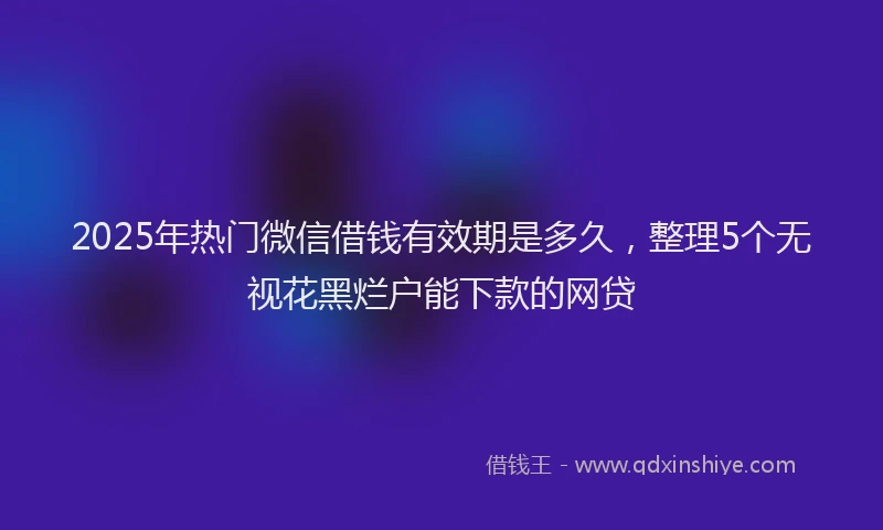 2025年热门微信借钱有效期是多久，整理5个无视花黑烂户能下款的网贷