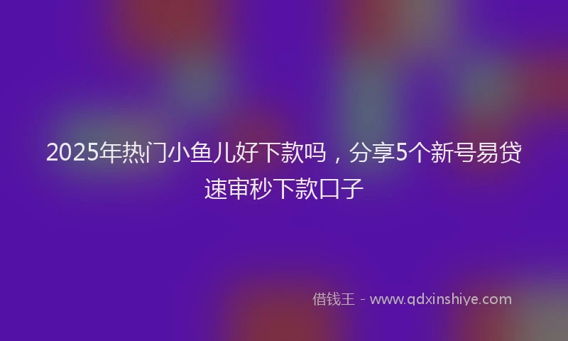 2025年热门小鱼儿好下款吗，分享5个新号易贷速审秒下款口子