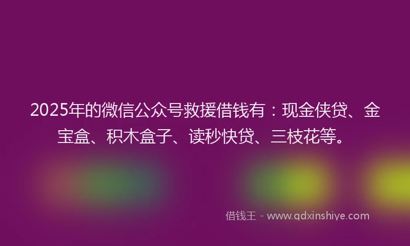 2025年的微信公众号救援借钱有：现金侠贷、金宝盒、积木盒子、读秒快贷、三枝花等。