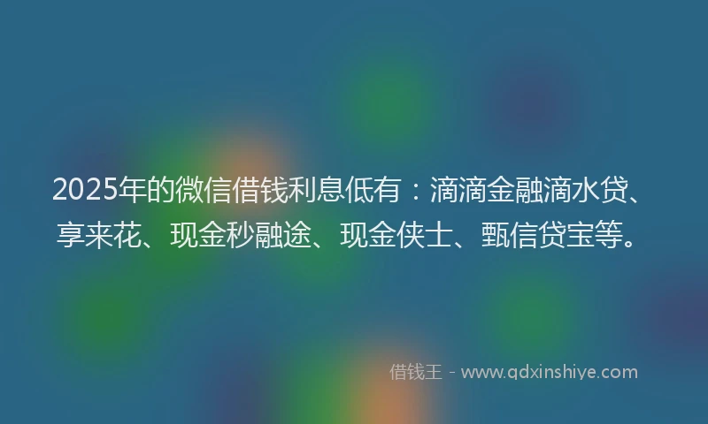 2025年的微信借钱利息低有：滴滴金融滴水贷、享来花、现金秒融途、现金侠士、甄信贷宝等。