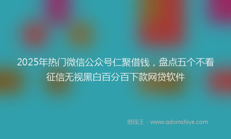 2025年热门微信公众号仁聚借钱，盘点五个不看征信无视黑白百分百下款网贷软件