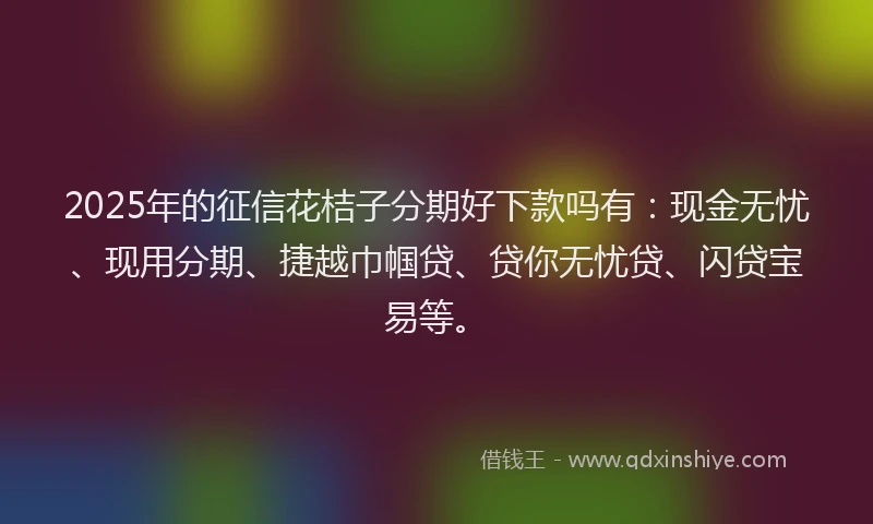 2025年的征信花桔子分期好下款吗有：现金无忧、现用分期、捷越巾帼贷、贷你无忧贷、闪贷宝易等。