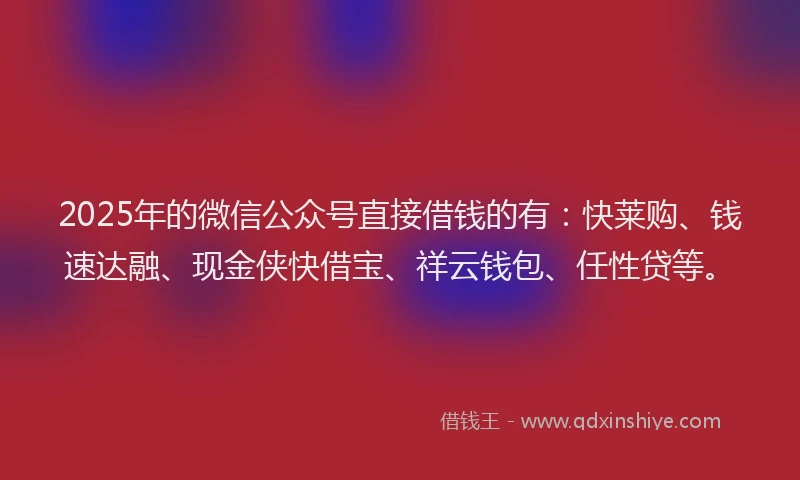 2025年的微信公众号直接借钱的有：快莱购、钱速达融、现金侠快借宝、祥云钱包、任性贷等。