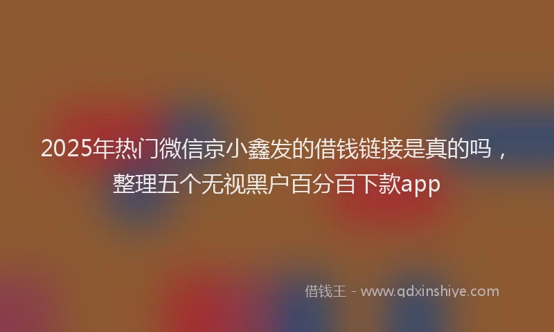 2025年热门微信京小鑫发的借钱链接是真的吗，整理五个无视黑户百分百下款app