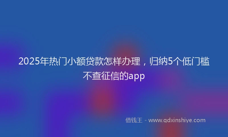 2025年热门小额贷款怎样办理，归纳5个低门槛不查征信的app