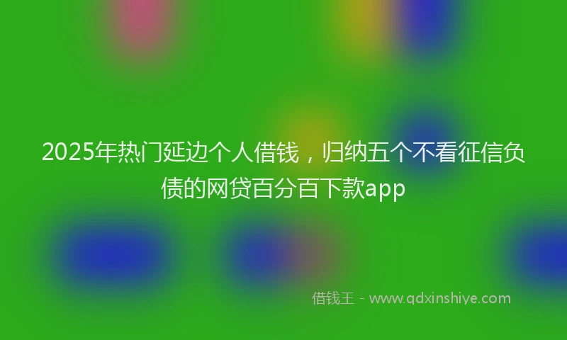 2025年热门延边个人借钱，归纳五个不看征信负债的网贷百分百下款app