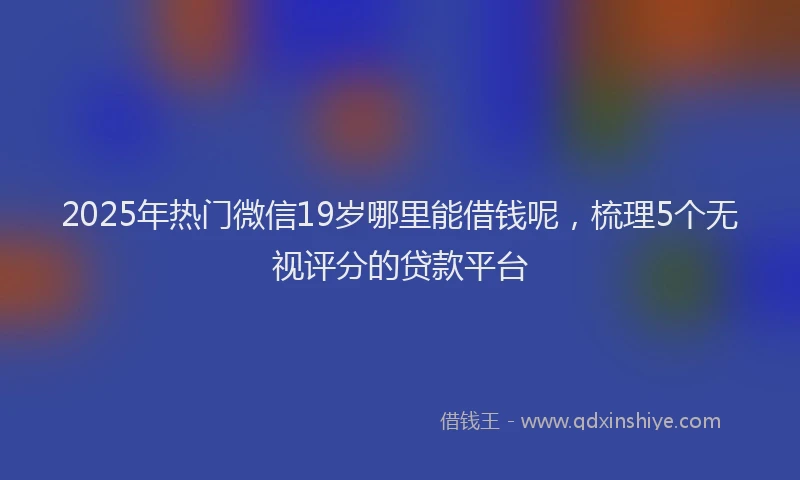 2025年热门微信19岁哪里能借钱呢，梳理5个无视评分的贷款平台
