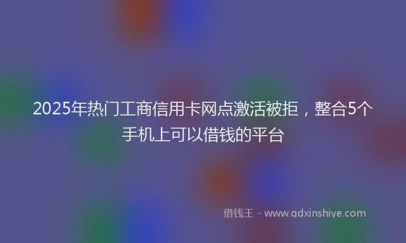 2025年热门工商信用卡网点激活被拒，整合5个手机上可以借钱的平台