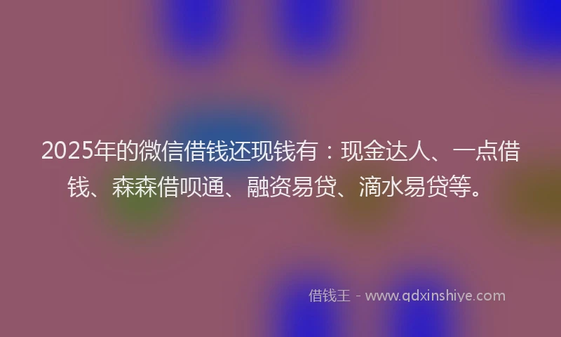2025年的微信借钱还现钱有：现金达人、一点借钱、森森借呗通、融资易贷、滴水易贷等。