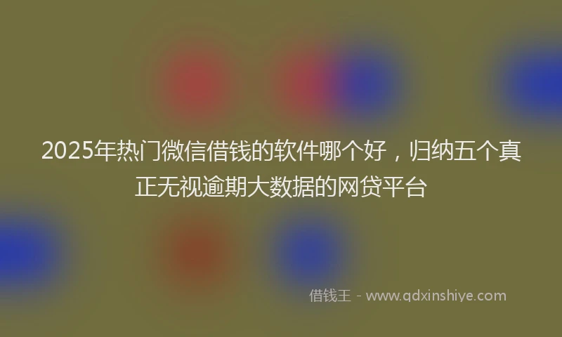 2025年热门微信借钱的软件哪个好，归纳五个真正无视逾期大数据的网贷平台