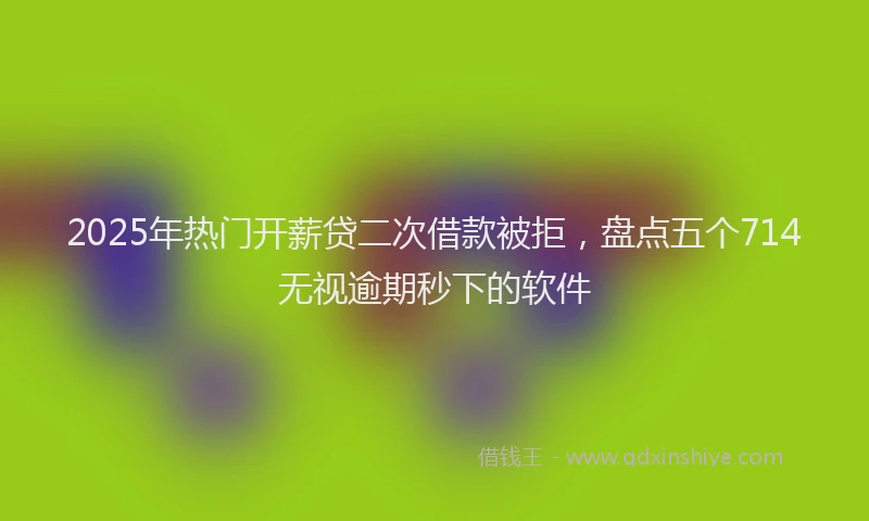 2025年热门开薪贷二次借款被拒，盘点五个714无视逾期秒下的软件