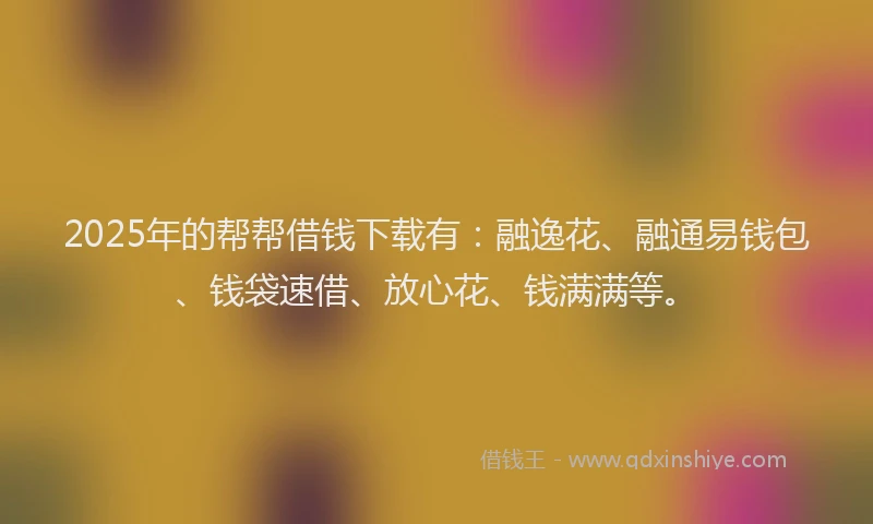 2025年的帮帮借钱下载有：融逸花、融通易钱包、钱袋速借、放心花、钱满满等。