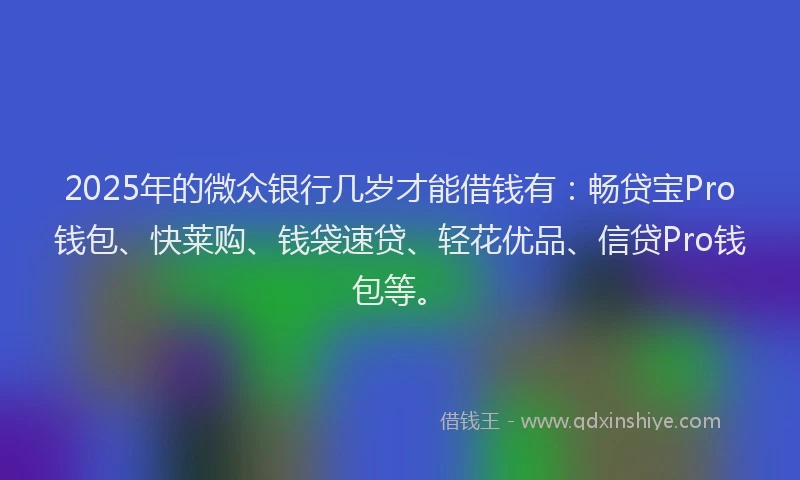 2025年的微众银行几岁才能借钱有：畅贷宝Pro钱包、快莱购、钱袋速贷、轻花优品、信贷Pro钱包等。