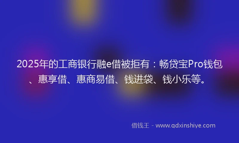 2025年的工商银行融e借被拒有：畅贷宝Pro钱包、惠享借、惠商易借、钱进袋、钱小乐等。