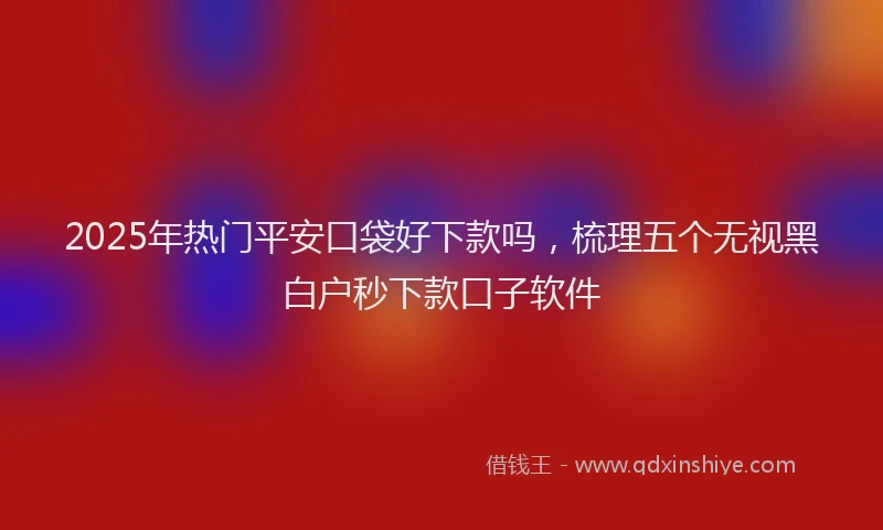 2025年热门平安口袋好下款吗，梳理五个无视黑白户秒下款口子软件