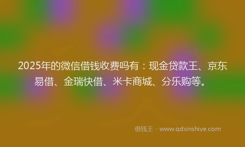 2025年的微信借钱收费吗有：现金贷款王、京东易借、金瑞快借、米卡商城、分乐购等。