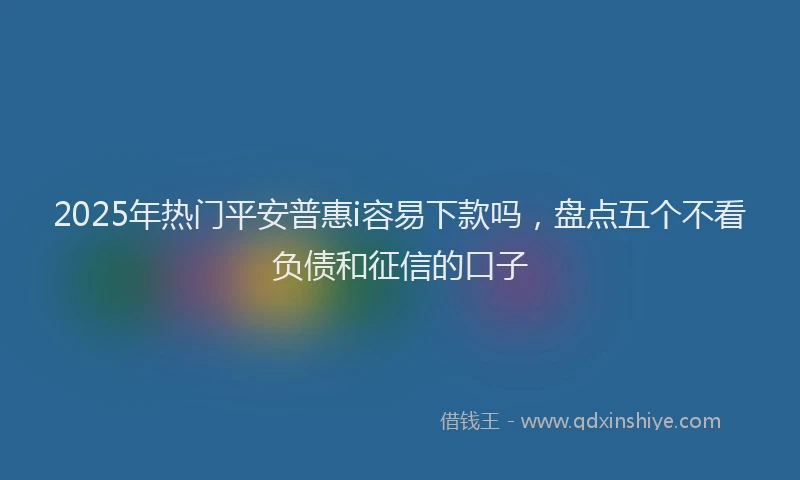 2025年热门平安普惠i容易下款吗，盘点五个不看负债和征信的口子