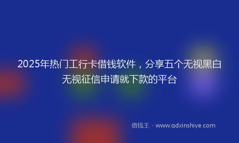 2025年热门工行卡借钱软件，分享五个无视黑白无视征信申请就下款的平台