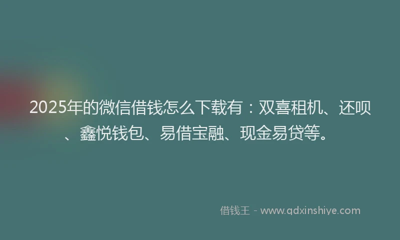 2025年的微信借钱怎么下载有：双喜租机、还呗、鑫悦钱包、易借宝融、现金易贷等。