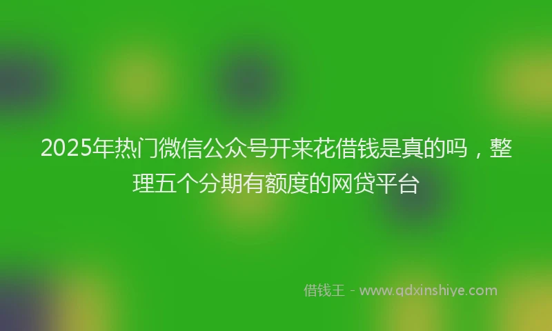 2025年热门微信公众号开来花借钱是真的吗，整理五个分期有额度的网贷平台
