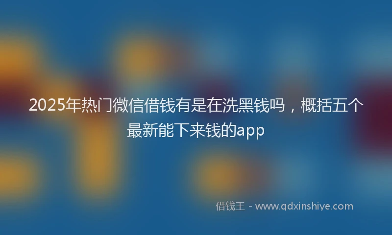 2025年热门微信借钱有是在洗黑钱吗，概括五个最新能下来钱的app