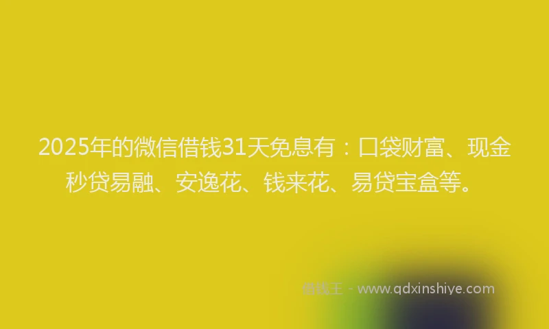 2025年的微信借钱31天免息有：口袋财富、现金秒贷易融、安逸花、钱来花、易贷宝盒等。