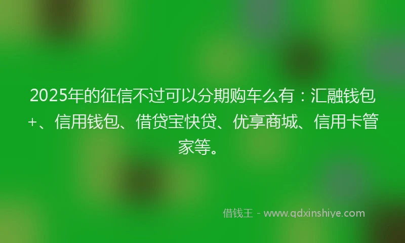 2025年的征信不过可以分期购车么有：汇融钱包+、信用钱包、借贷宝快贷、优享商城、信用卡管家等。