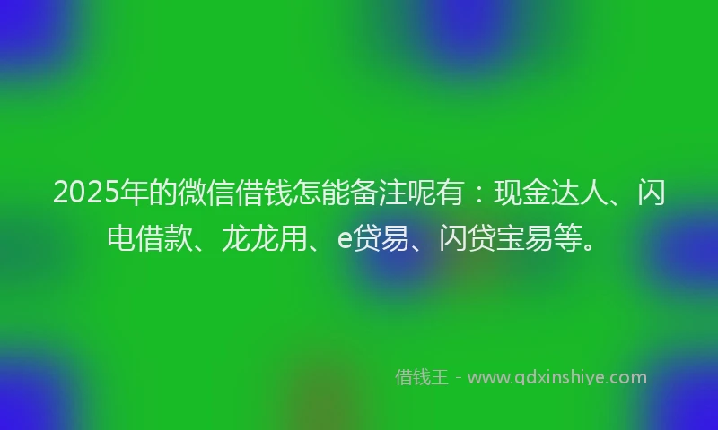 2025年的微信借钱怎能备注呢有：现金达人、闪电借款、龙龙用、e贷易、闪贷宝易等。