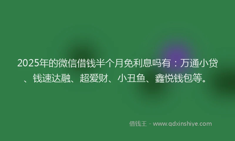 2025年的微信借钱半个月免利息吗有：万通小贷、钱速达融、超爱财、小丑鱼、鑫悦钱包等。