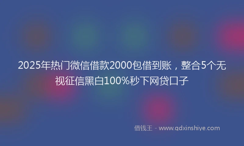 2025年热门微信借款2000包借到账，整合5个无视征信黑白100%秒下网贷口子
