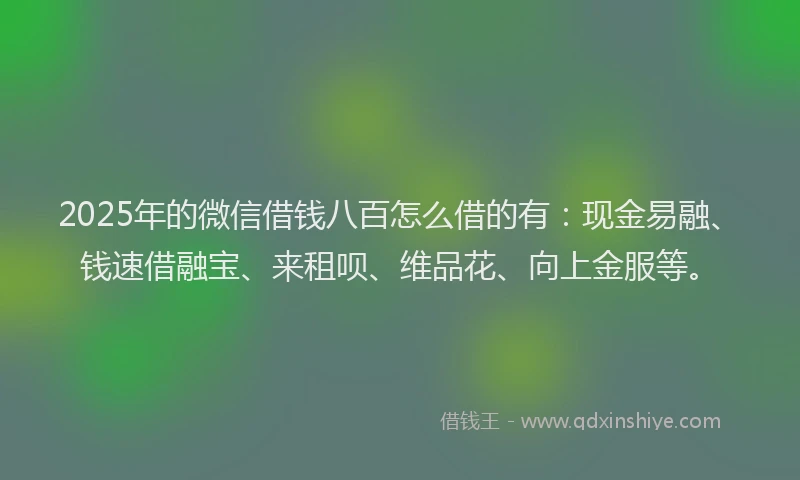 2025年的微信借钱八百怎么借的有：现金易融、钱速借融宝、来租呗、维品花、向上金服等。