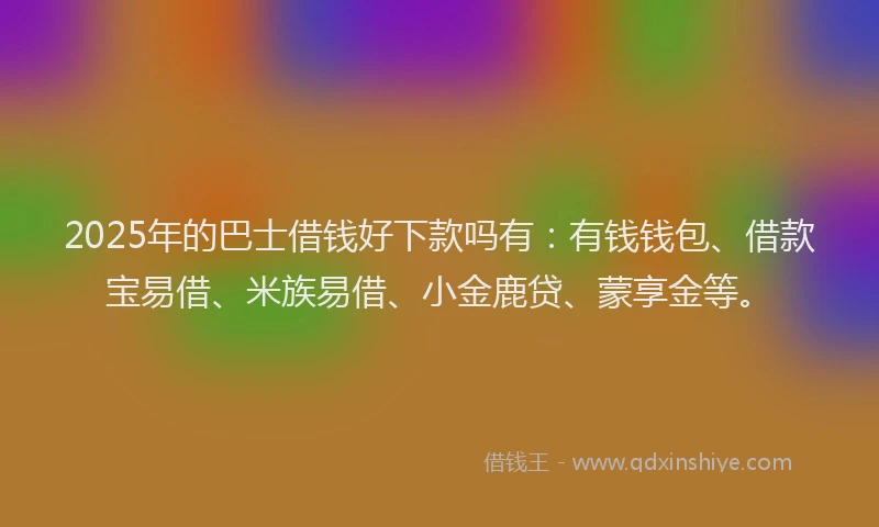 2025年的巴士借钱好下款吗有：有钱钱包、借款宝易借、米族易借、小金鹿贷、蒙享金等。
